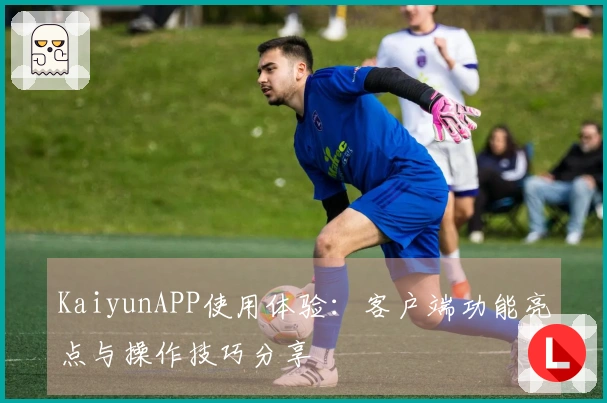 KaiyunAPP使用体验：客户端功能亮点与操作技巧分享
